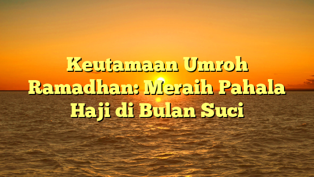 Keutamaan Umroh Ramadhan: Meraih Pahala Haji di Bulan Suci