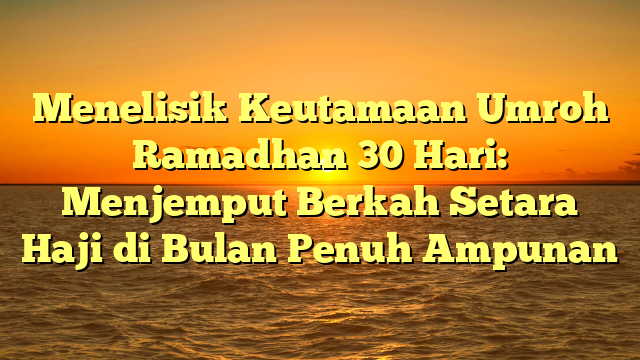 Menelisik Keutamaan Umroh Ramadhan 30 Hari: Menjemput Berkah Setara Haji di Bulan Penuh Ampunan