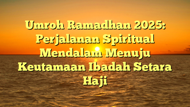 Umroh Ramadhan 2025: Perjalanan Spiritual Mendalam Menuju Keutamaan Ibadah Setara Haji