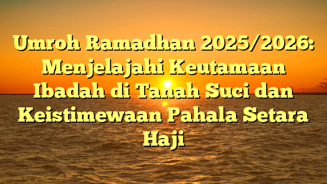 Umroh Ramadhan 2025/2026: Menjelajahi Keutamaan Ibadah di Tanah Suci dan Keistimewaan Pahala Setara Haji