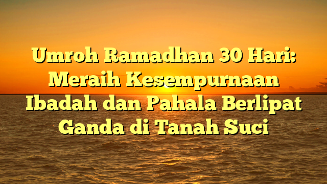 Umroh Ramadhan 30 Hari: Meraih Kesempurnaan Ibadah dan Pahala Berlipat Ganda di Tanah Suci