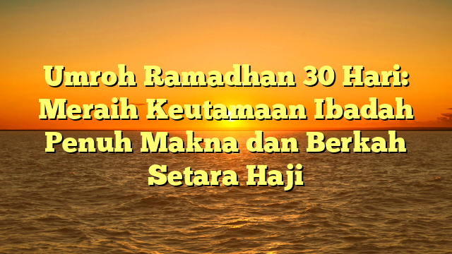 Umroh Ramadhan 30 Hari: Meraih Keutamaan Ibadah Penuh Makna dan Berkah Setara Haji