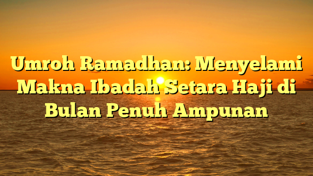 Umroh Ramadhan: Menyelami Makna Ibadah Setara Haji di Bulan Penuh Ampunan